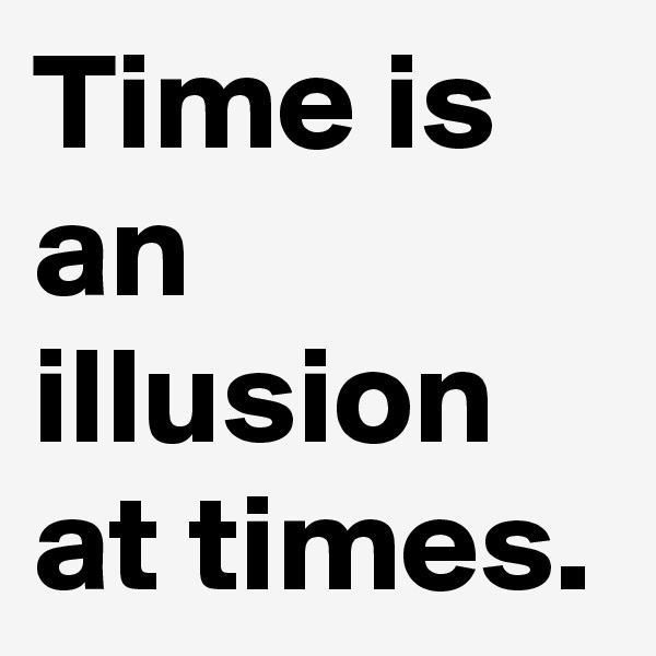 Time is an illusion at times.