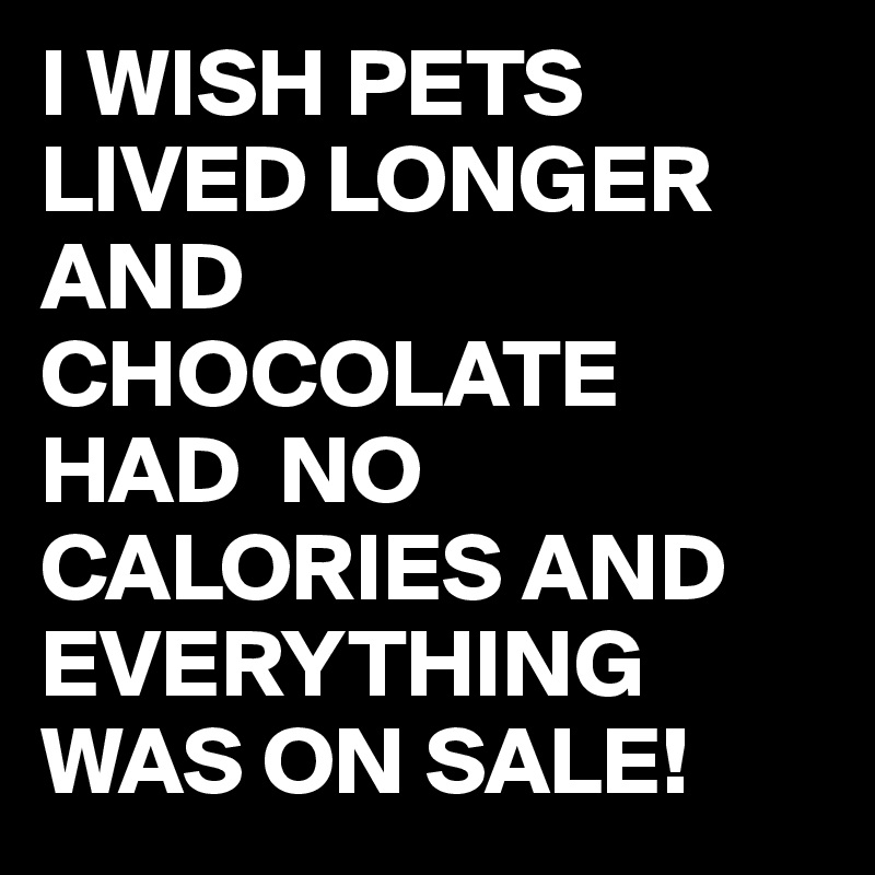 I WISH PETS LIVED LONGER AND CHOCOLATE HAD  NO CALORIES AND EVERYTHING WAS ON SALE! 