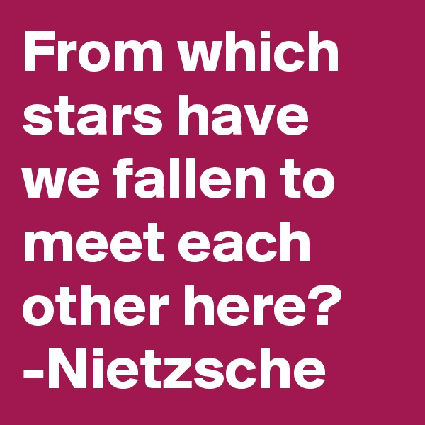 From which stars have we fallen to meet each other here?
-Nietzsche 