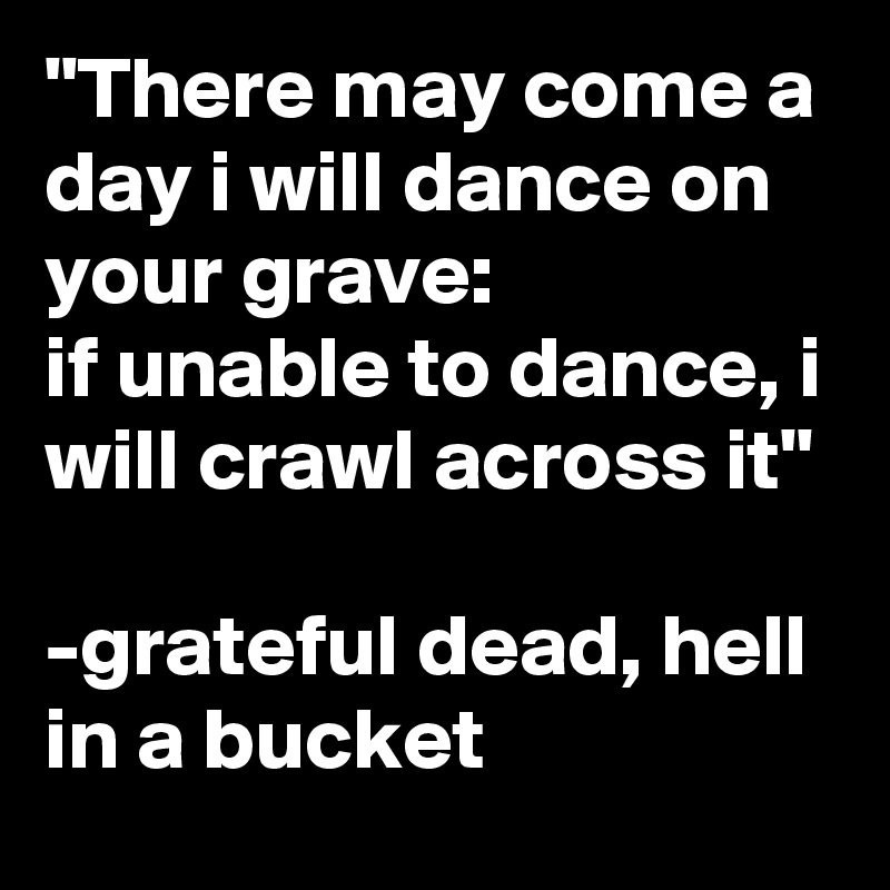 "There may come a day i will dance on your grave:
if unable to dance, i will crawl across it"

-grateful dead, hell in a bucket