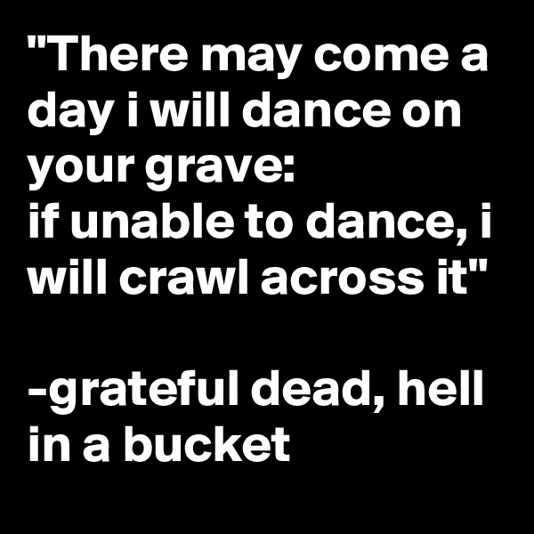 "There may come a day i will dance on your grave:
if unable to dance, i will crawl across it"

-grateful dead, hell in a bucket