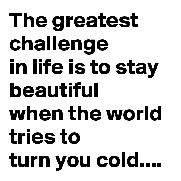 The greatest challenge
in life is to stay beautiful
when the world tries to
turn you cold....