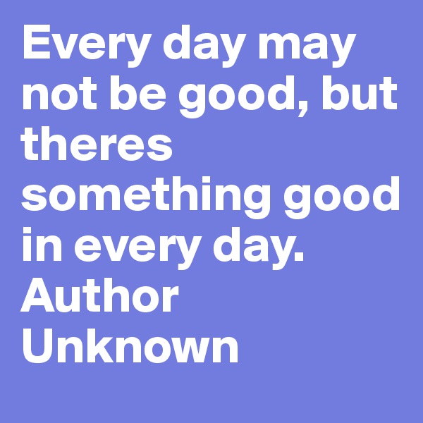 Every day may not be good, but theres something good in every day.  
Author Unknown