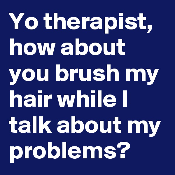 Yo therapist, how about you brush my hair while I talk about my problems?