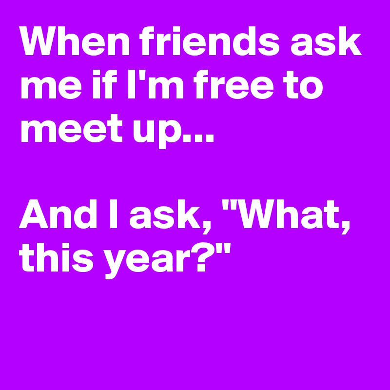 When friends ask me if I'm free to meet up...

And I ask, "What, this year?"

