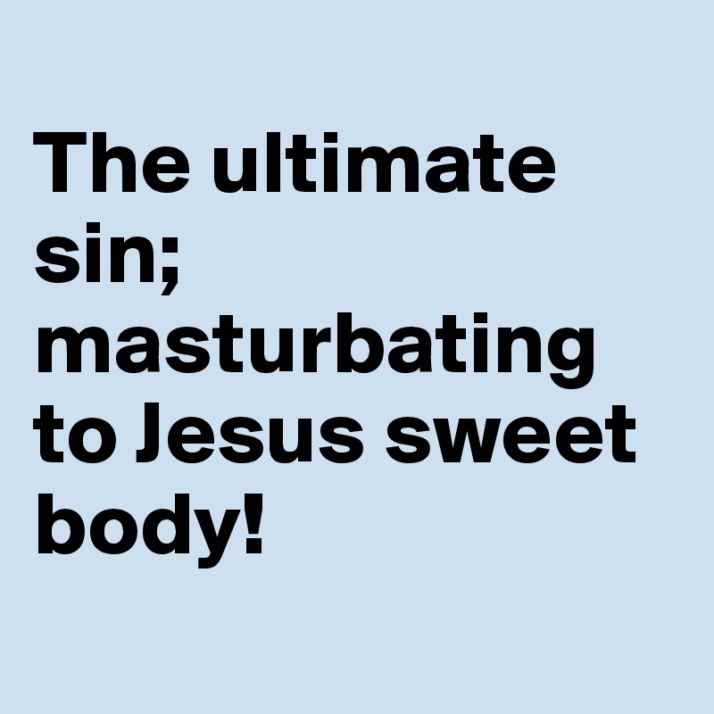
The ultimate sin; masturbating 
to Jesus sweet body! 

