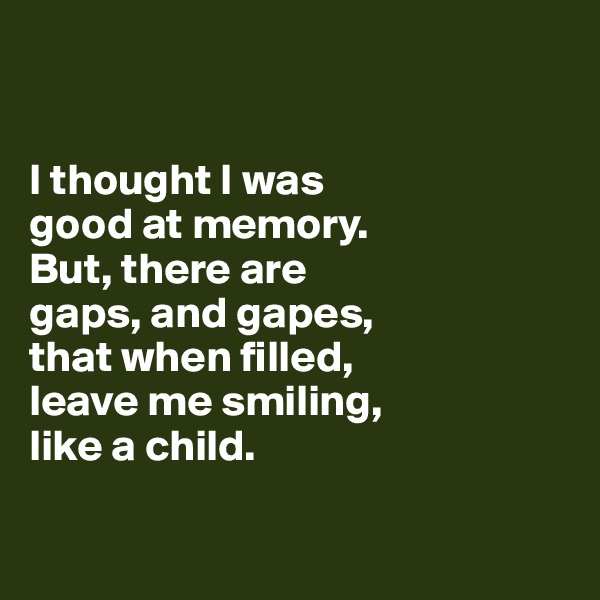 


I thought I was 
good at memory. 
But, there are 
gaps, and gapes, 
that when filled, 
leave me smiling,
like a child. 

