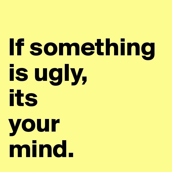 
If something is ugly, 
its 
your 
mind.