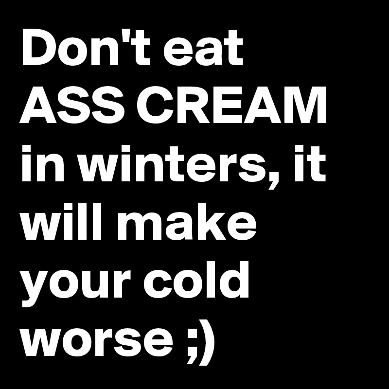 Don't eat ASS CREAM in winters, it will make your cold worse ;)