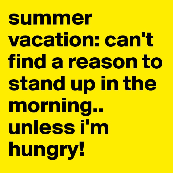 summer vacation: can't find a reason to stand up in the morning.. unless i'm hungry!