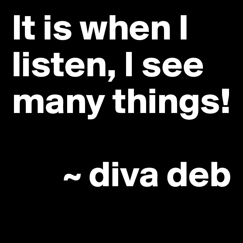 It is when I listen, I see many things!

       ~ diva deb