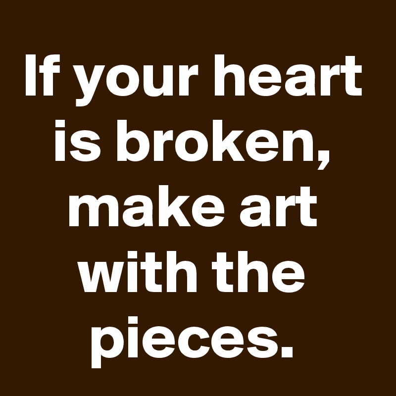 If your heart is broken, make art with the pieces.