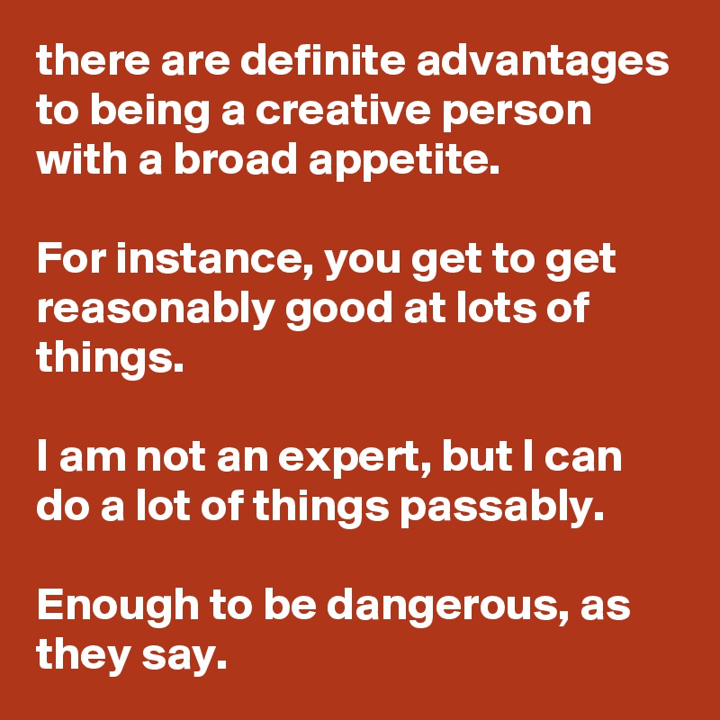 there are definite advantages to being a creative person with a broad appetite.

For instance, you get to get reasonably good at lots of things. 

I am not an expert, but I can do a lot of things passably. 

Enough to be dangerous, as they say.