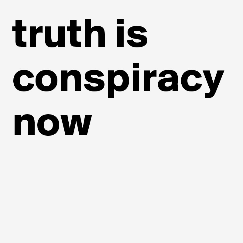 truth is
conspiracy
now
