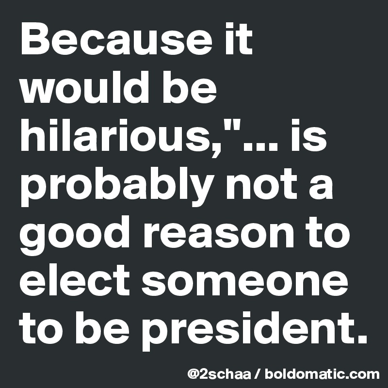 Because it would be hilarious,"... is probably not a good reason to elect someone to be president.