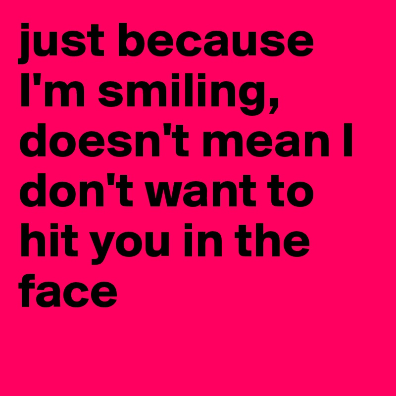 just because I'm smiling, doesn't mean I don't want to hit you in the face 
