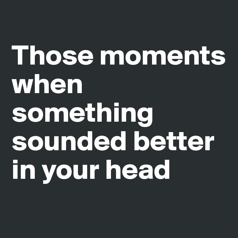 
Those moments
when something sounded better in your head
