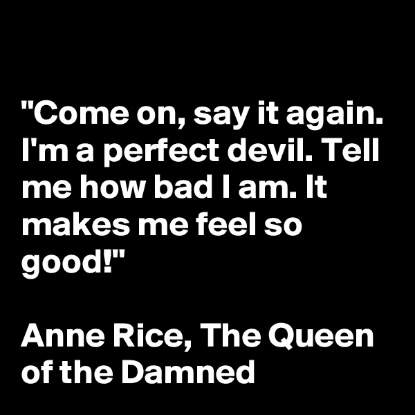 

"Come on, say it again. I'm a perfect devil. Tell me how bad I am. It makes me feel so good!"

Anne Rice, The Queen of the Damned