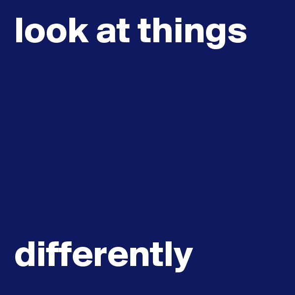 look at things





differently