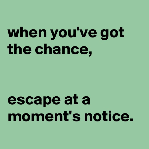 
when you've got the chance,


escape at a moment's notice.
