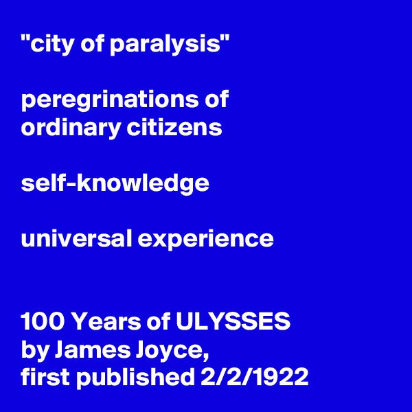 "city of paralysis" 

peregrinations of 
ordinary citizens

self-knowledge

universal experience 


100 Years of ULYSSES 
by James Joyce,
first published 2/2/1922