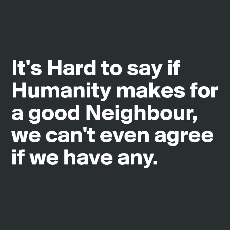 

It's Hard to say if Humanity makes for a good Neighbour, we can't even agree if we have any.

