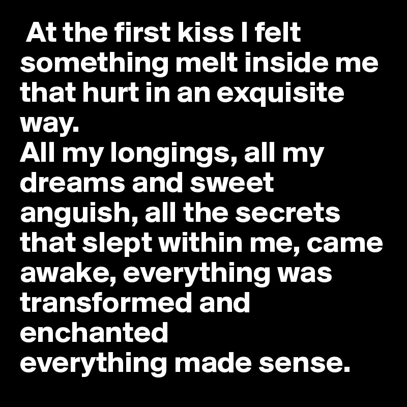  At the first kiss I felt something melt inside me that hurt in an exquisite way. 
All my longings, all my dreams and sweet anguish, all the secrets that slept within me, came awake, everything was transformed and enchanted
everything made sense. 