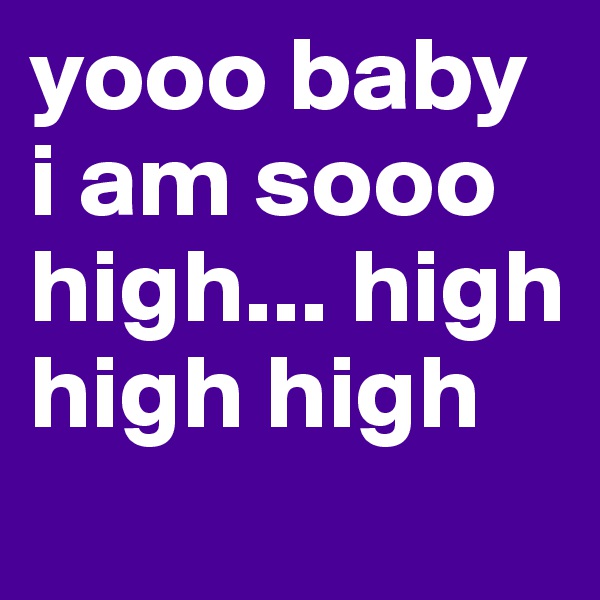 yooo baby i am sooo high... high high high

