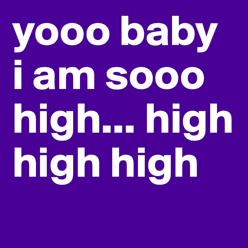 yooo baby i am sooo high... high high high
