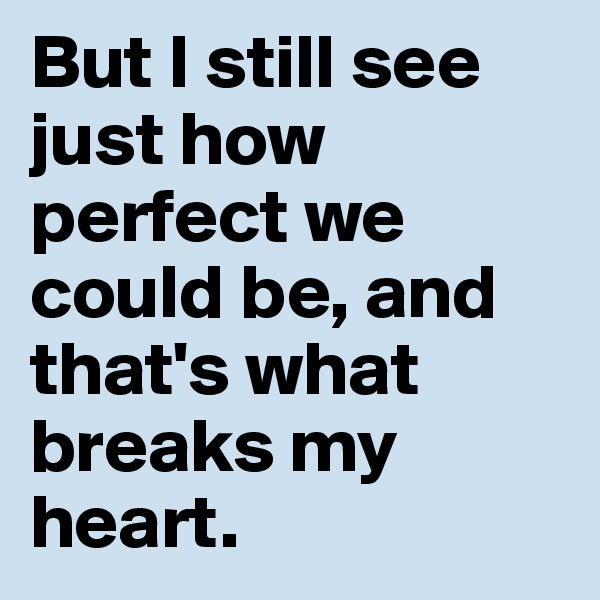 But I still see just how perfect we could be, and that's what breaks my heart. 