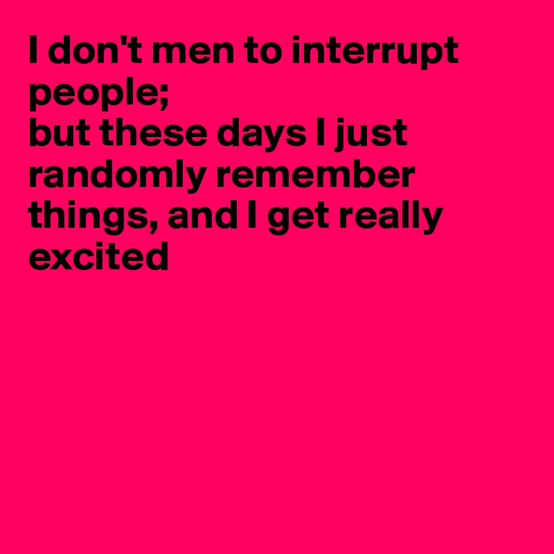 I don't men to interrupt people;
but these days I just randomly remember things, and I get really 
excited





