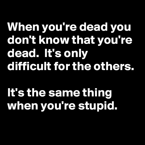
When you're dead you don't know that you're dead.  It's only difficult for the others.

It's the same thing when you're stupid.
