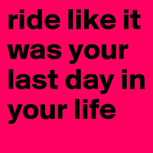 ride like it was your last day in your life