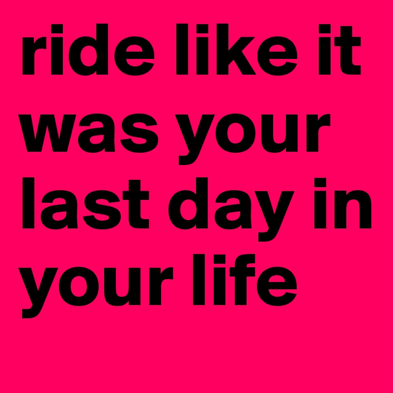 ride like it was your last day in your life