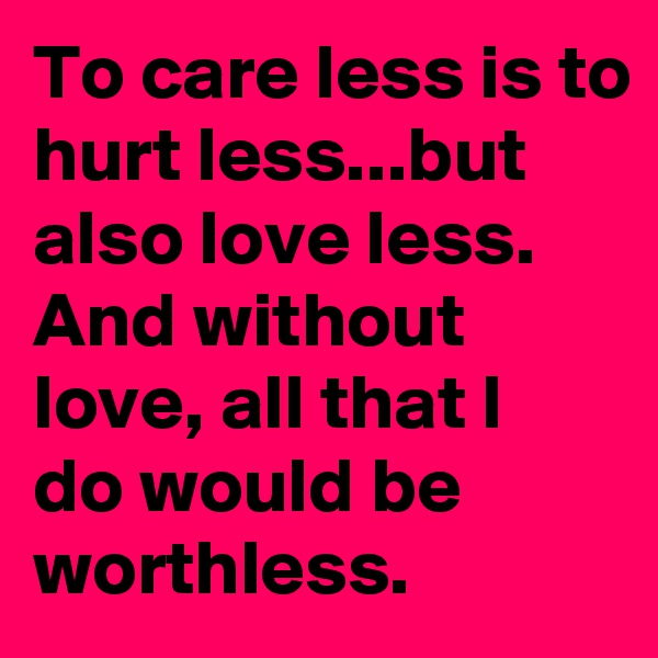 To care less is to hurt less...but also love less. And without love, all that I do would be worthless.