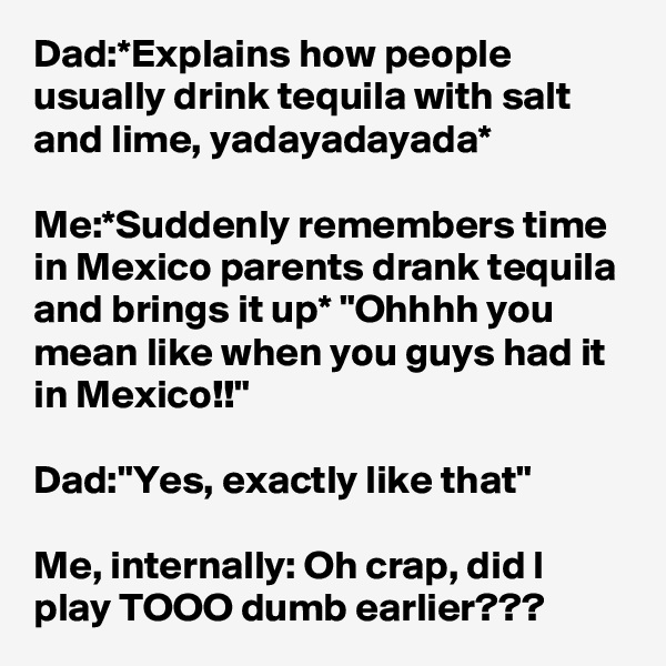 Dad:*Explains how people usually drink tequila with salt and lime, yadayadayada*

Me:*Suddenly remembers time in Mexico parents drank tequila and brings it up* "Ohhhh you mean like when you guys had it in Mexico!!"

Dad:"Yes, exactly like that"

Me, internally: Oh crap, did I play TOOO dumb earlier???
