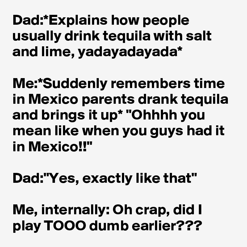 Dad:*Explains how people usually drink tequila with salt and lime, yadayadayada*

Me:*Suddenly remembers time in Mexico parents drank tequila and brings it up* "Ohhhh you mean like when you guys had it in Mexico!!"

Dad:"Yes, exactly like that"

Me, internally: Oh crap, did I play TOOO dumb earlier???
