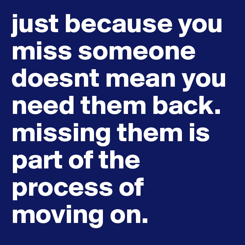 just because you miss someone doesnt mean you need them back. missing them is part of the process of moving on. 