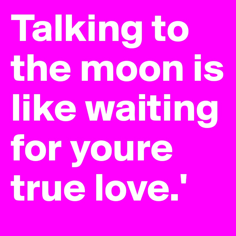 Talking to the moon is like waiting for youre true love.' 