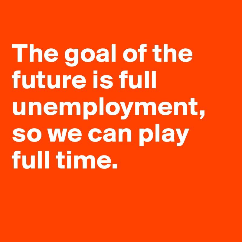 
The goal of the future is full unemployment, so we can play full time. 

