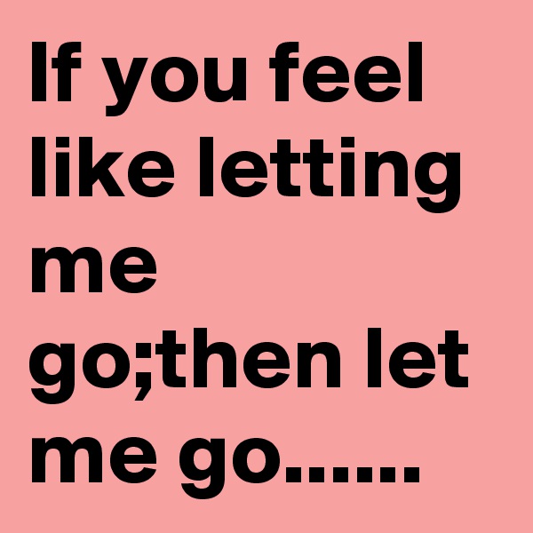 If you feel like letting me go;then let me go......