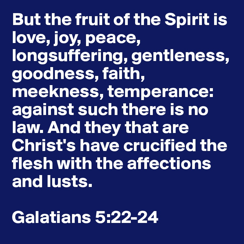 But the fruit of the Spirit is love, joy, peace, longsuffering, gentleness, goodness, faith, meekness, temperance: against such there is no law. And they that are Christ's have crucified the flesh with the affections and lusts.

Galatians 5:22-24