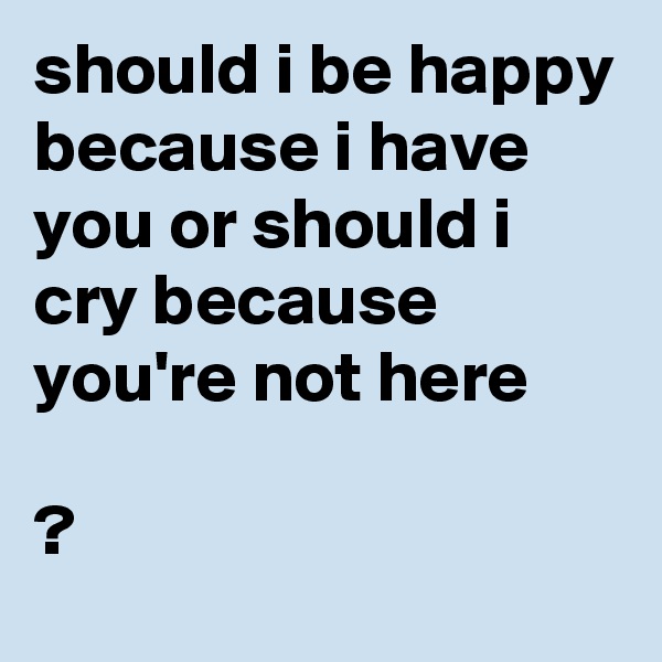 should i be happy because i have you or should i cry because you're not here

?