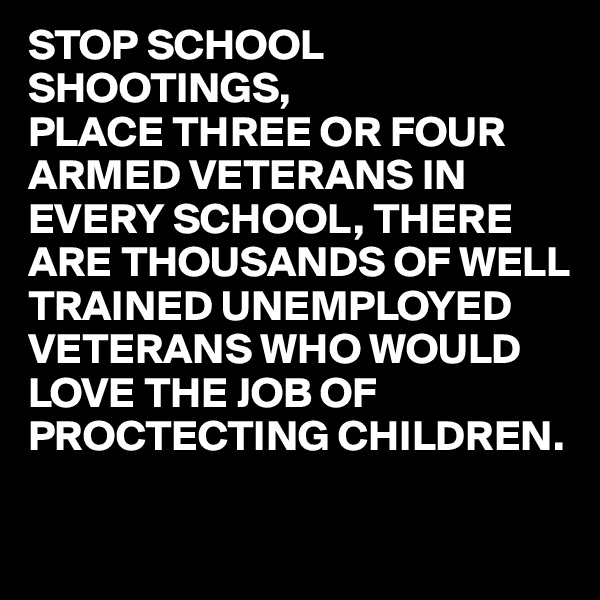 STOP SCHOOL SHOOTINGS,
PLACE THREE OR FOUR ARMED VETERANS IN EVERY SCHOOL, THERE ARE THOUSANDS OF WELL TRAINED UNEMPLOYED VETERANS WHO WOULD 
LOVE THE JOB OF
PROCTECTING CHILDREN. 

