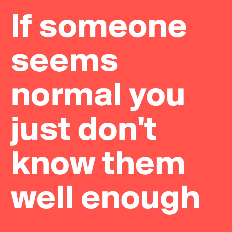 If someone seems normal you just don't know them well enough