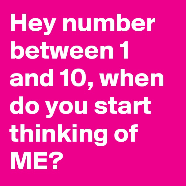 Hey number between 1 and 10, when do you start thinking of ME?