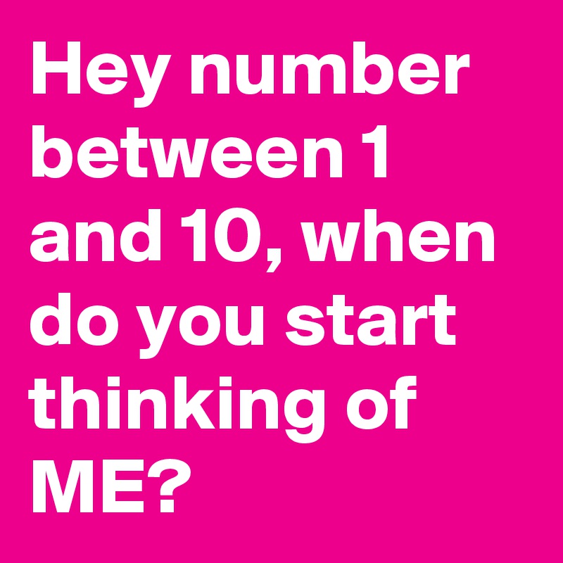 Hey number between 1 and 10, when do you start thinking of ME?