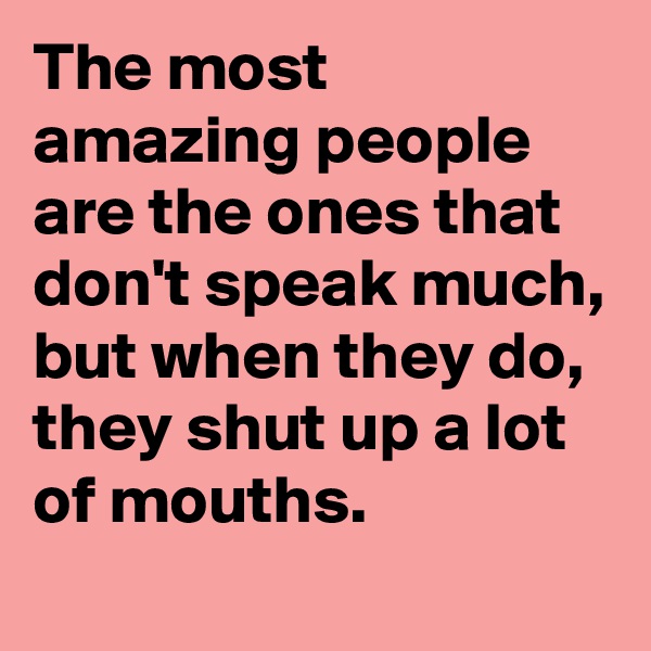 The most amazing people are the ones that don't speak much, but when they do, they shut up a lot of mouths.