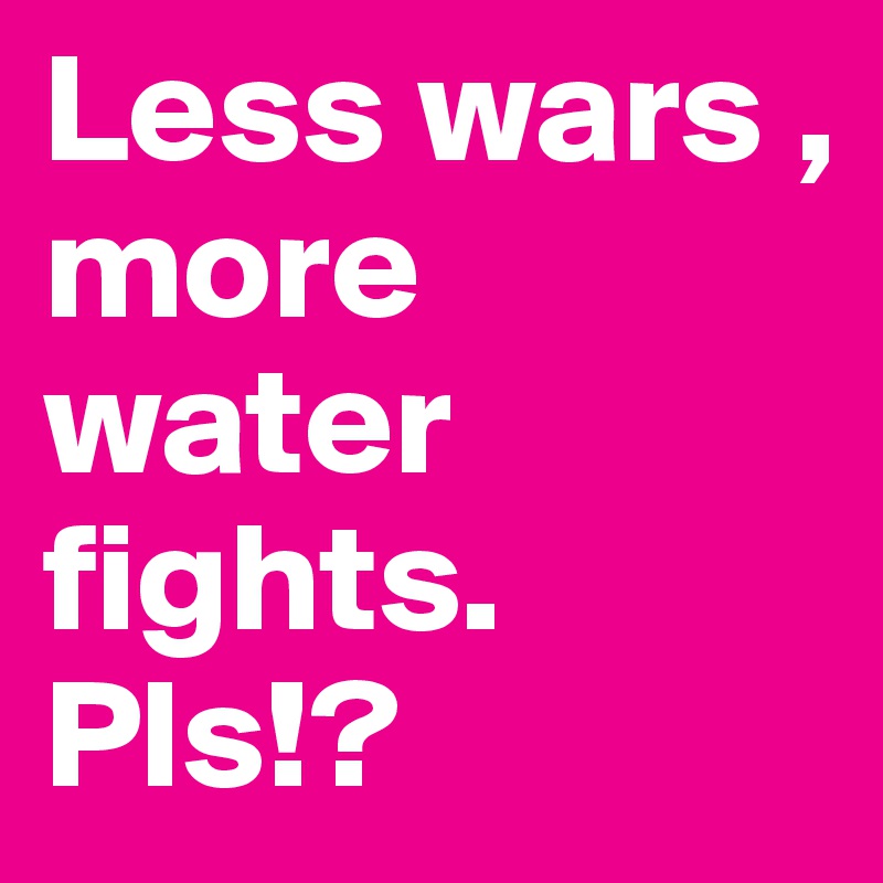 Less wars , more water fights. Pls!?