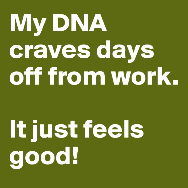 My DNA craves days off from work.

It just feels good!
